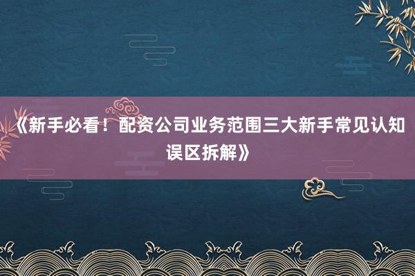 《新手必看！配资公司业务范围三大新手常见认知误区拆解》