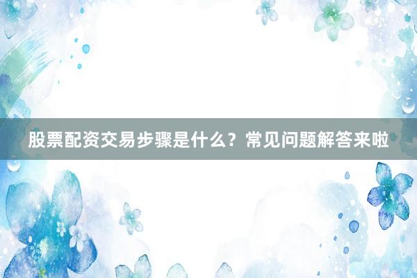 股票配资交易步骤是什么？常见问题解答来啦