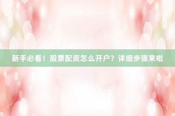 新手必看！股票配资怎么开户？详细步骤来啦