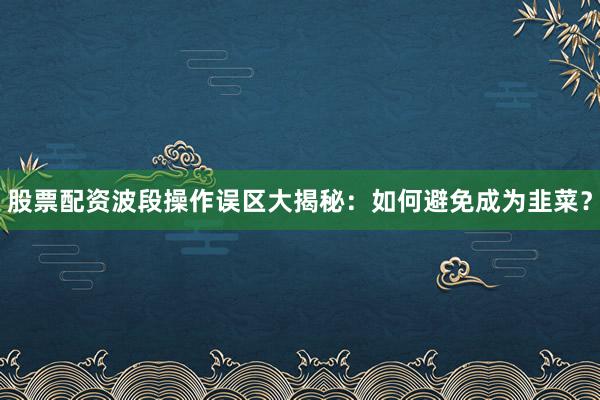 股票配资波段操作误区大揭秘:如何避免成为韭菜?