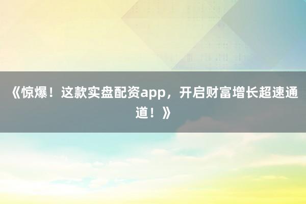 《惊爆！这款实盘配资app，开启财富增长超速通道！》