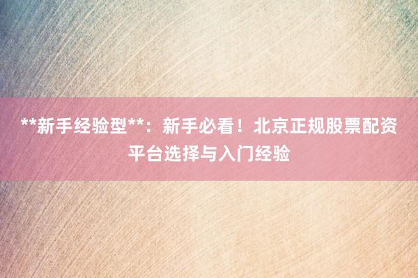**新手经验型**：新手必看！北京正规股票配资平台选择与入门经验