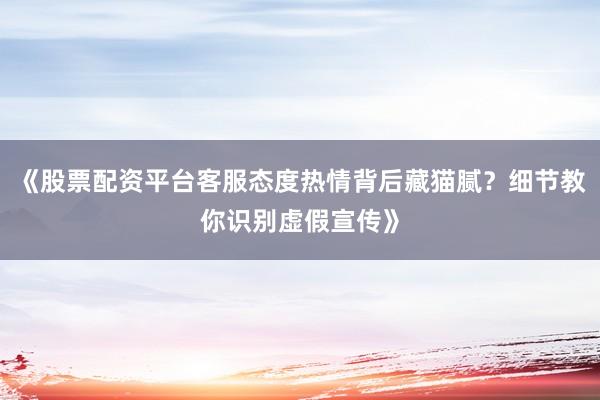 《股票配资平台客服态度热情背后藏猫腻？细节教你识别虚假宣传》