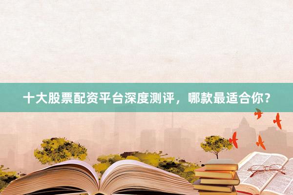 十大股票配资平台深度测评，哪款最适合你？