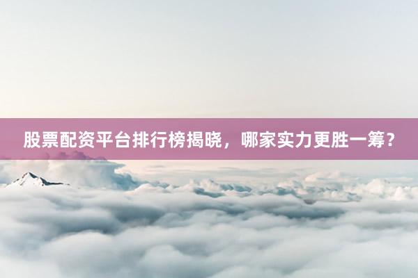 股票配资平台排行榜揭晓，哪家实力更胜一筹？