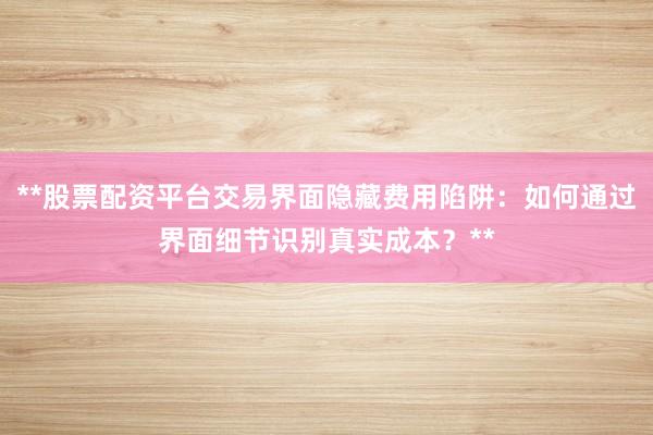 **股票配资平台交易界面隐藏费用陷阱：如何通过界面细节识别真实成本？**