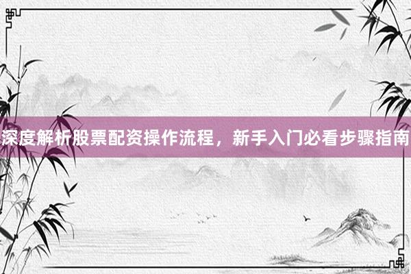 深度解析股票配资操作流程，新手入门必看步骤指南