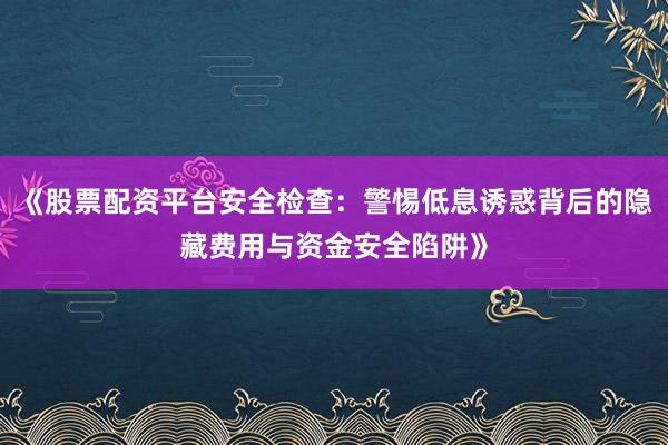 《股票配资平台安全检查：警惕低息诱惑背后的隐藏费用与资金安全陷阱》