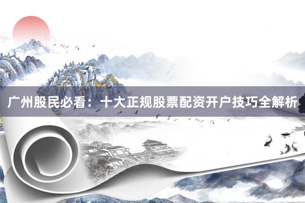 广州股民必看：十大正规股票配资开户技巧全解析