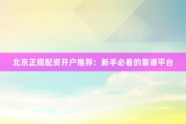 北京正规配资开户推荐：新手必看的靠谱平台