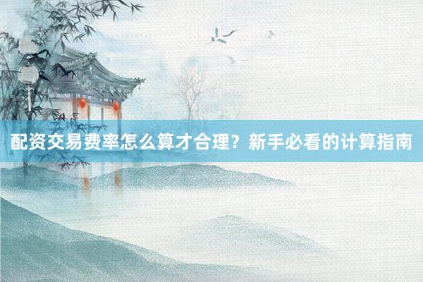 配资交易费率怎么算才合理？新手必看的计算指南