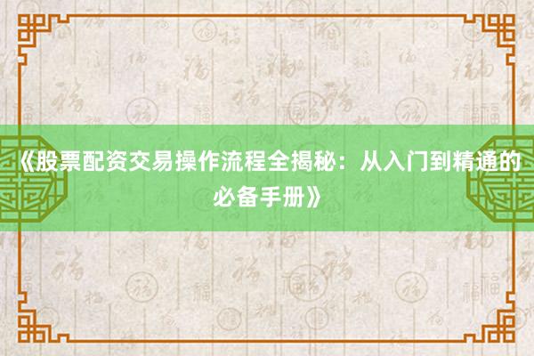 《股票配资交易操作流程全揭秘：从入门到精通的必备手册》