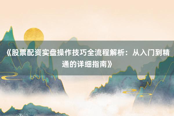 《股票配资实盘操作技巧全流程解析：从入门到精通的详细指南》