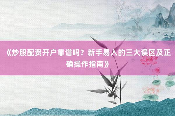 《炒股配资开户靠谱吗？新手易入的三大误区及正确操作指南》