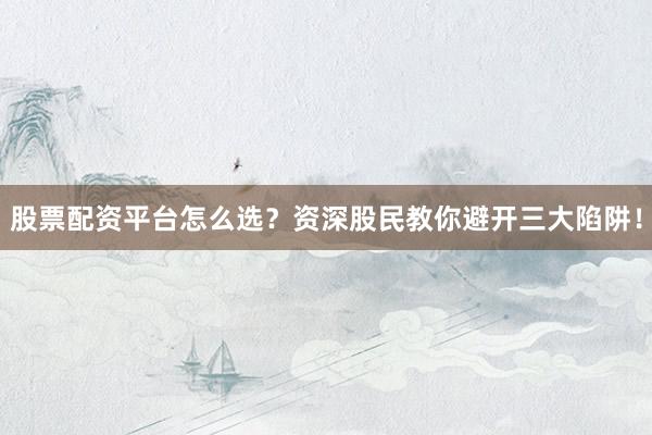 股票配资平台怎么选?资深股民教你避开三大陷阱!