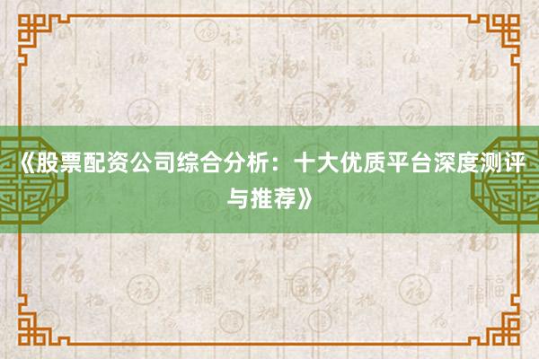 《股票配资公司综合分析:十大优质平台深度测评与推荐》