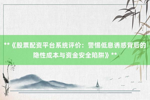 **《股票配资平台系统评价：警惕低息诱惑背后的隐性成本与资金安全陷阱》**