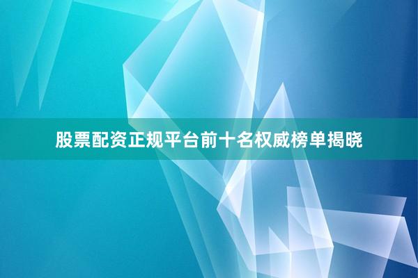 股票配资正规平台前十名权威榜单揭晓