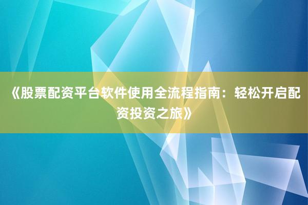 《股票配资平台软件使用全流程指南：轻松开启配资投资之旅》