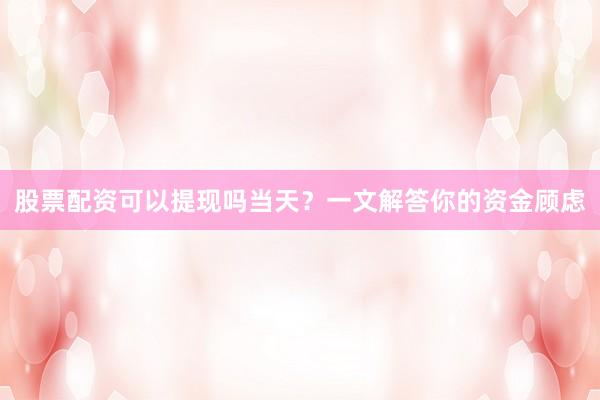 股票配资可以提现吗当天？一文解答你的资金顾虑
