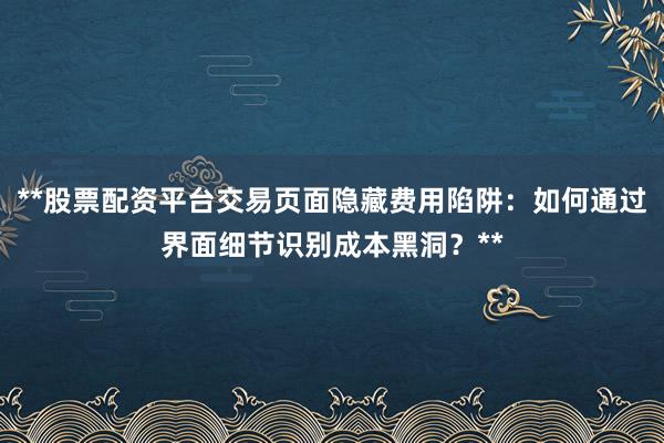 **股票配资平台交易页面隐藏费用陷阱:如何通过界面细节识别成本黑洞?**