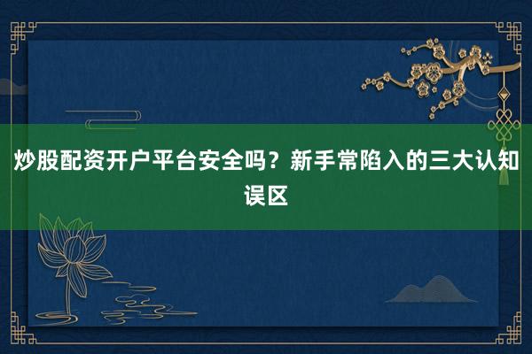 炒股配资开户平台安全吗？新手常陷入的三大认知误区