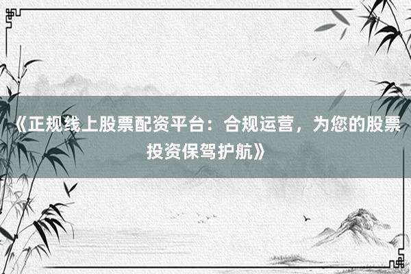《正规线上股票配资平台：合规运营，为您的股票投资保驾护航》