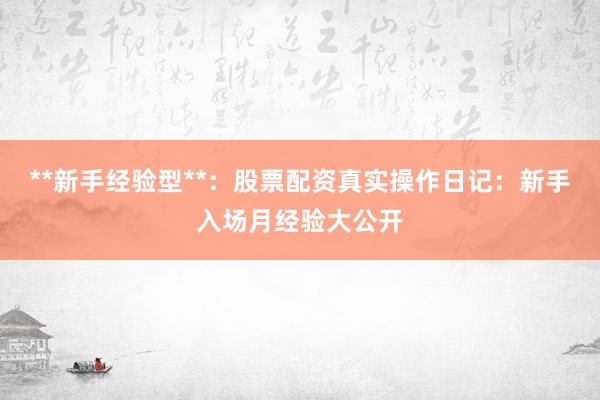 **新手经验型**:股票配资真实操作日记:新手入场月经验大公开