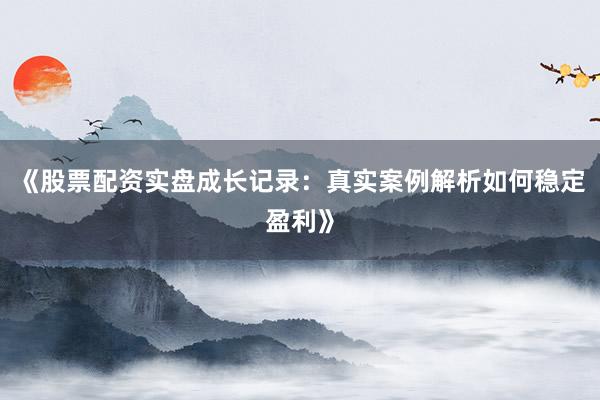 《股票配资实盘成长记录：真实案例解析如何稳定盈利》