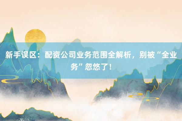新手误区：配资公司业务范围全解析，别被“全业务”忽悠了！