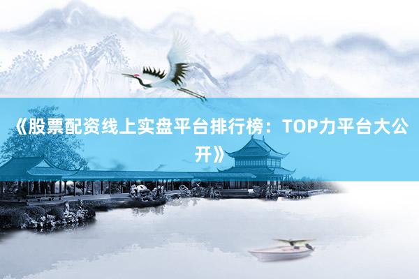 《股票配资线上实盘平台排行榜：TOP力平台大公开》