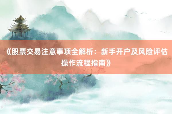 《股票交易注意事项全解析：新手开户及风险评估操作流程指南》