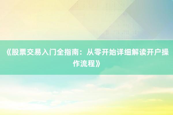 《股票交易入门全指南：从零开始详细解读开户操作流程》