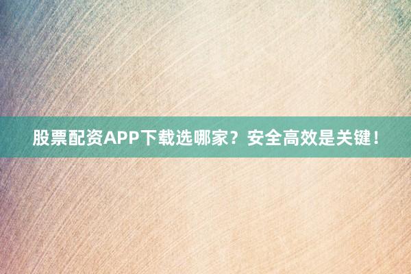 股票配资APP下载选哪家？安全高效是关键！