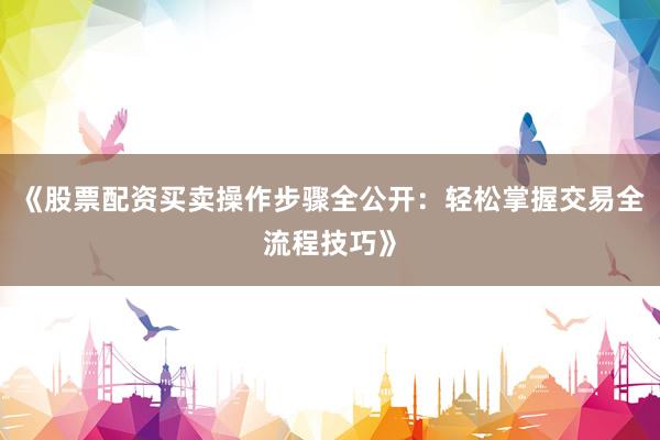 《股票配资买卖操作步骤全公开：轻松掌握交易全流程技巧》