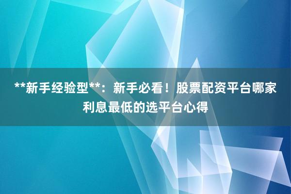**新手经验型**：新手必看！股票配资平台哪家利息最低的选平台心得