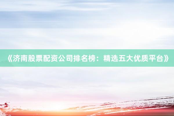 《济南股票配资公司排名榜：精选五大优质平台》