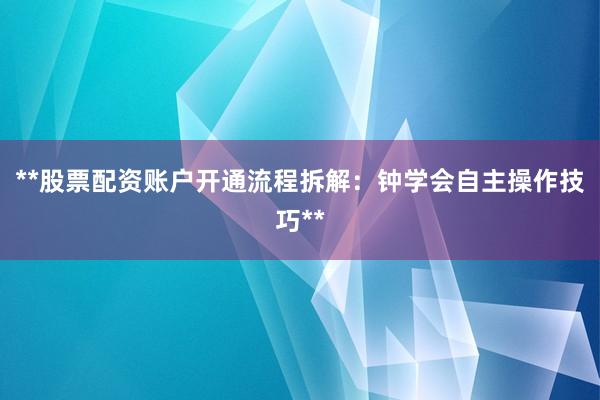 **股票配资账户开通流程拆解：钟学会自主操作技巧**