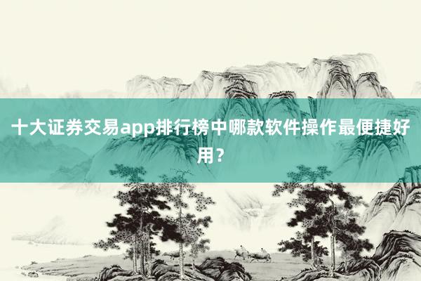 十大证券交易app排行榜中哪款软件操作最便捷好用?