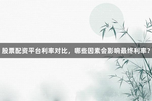股票配资平台利率对比,哪些因素会影响最终利率?