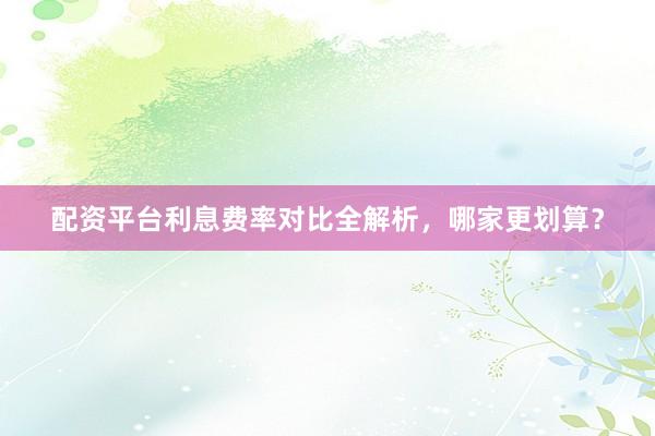 配资平台利息费率对比全解析,哪家更划算?