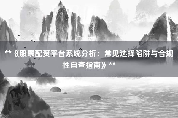 **《股票配资平台系统分析:常见选择陷阱与合规性自查指南》**
