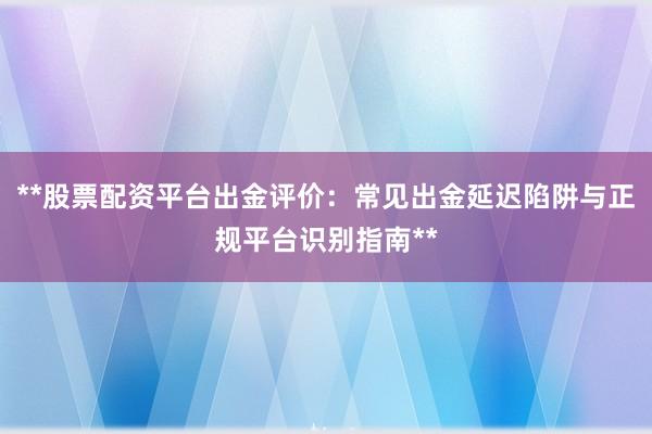 **股票配资平台出金评价:常见出金延迟陷阱与正规平台识别指南**