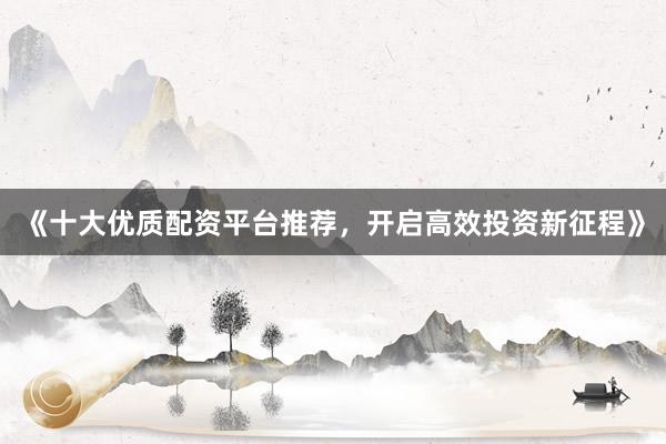 《十大优质配资平台推荐，开启高效投资新征程》