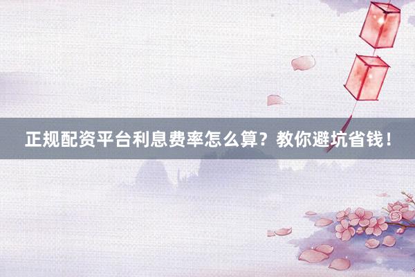 正规配资平台利息费率怎么算？教你避坑省钱！