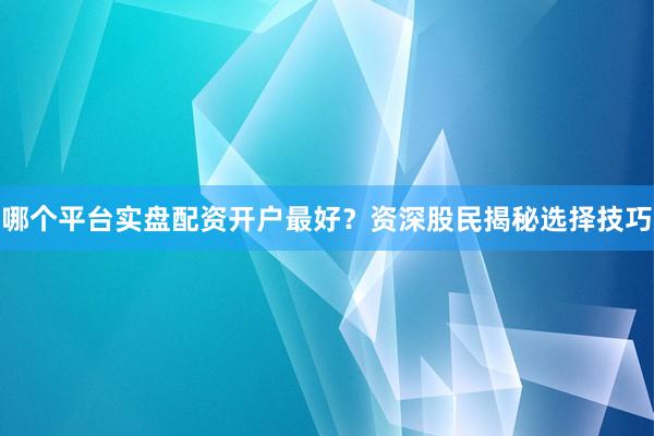 哪个平台实盘配资开户最好？资深股民揭秘选择技巧