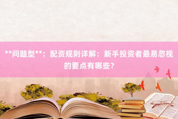 **问题型**：配资规则详解：新手投资者最易忽视的要点有哪些？