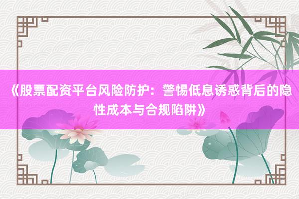 《股票配资平台风险防护：警惕低息诱惑背后的隐性成本与合规陷阱》