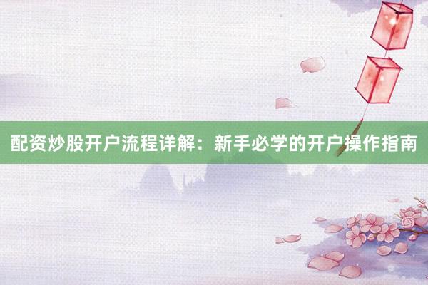 配资炒股开户流程详解:新手必学的开户操作指南