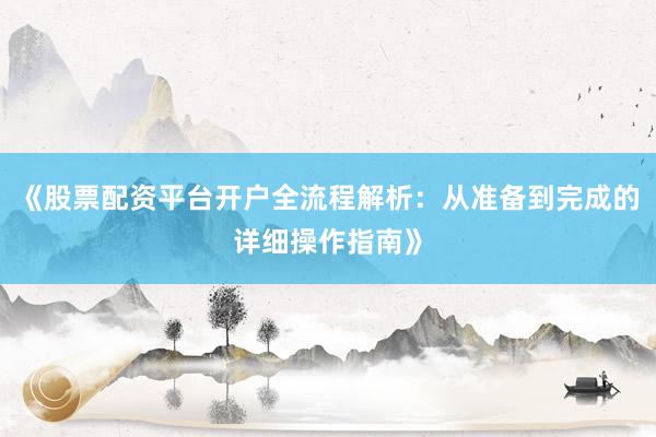 《股票配资平台开户全流程解析：从准备到完成的详细操作指南》